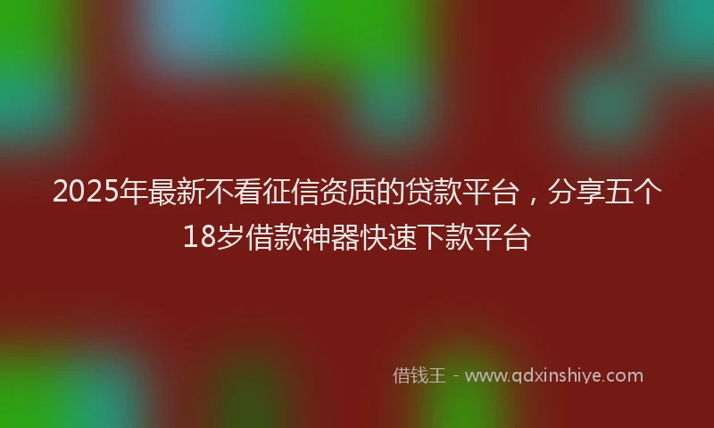 2025年最新不看征信资质的贷款平台，分享五个18岁借款神器快速下款平台