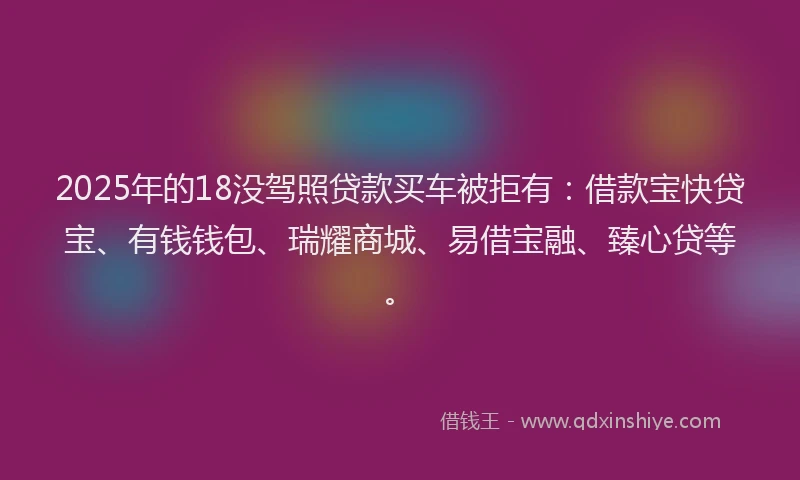 2025年的18没驾照贷款买车被拒有：借款宝快贷宝、有钱钱包、瑞耀商城、易借宝融、臻心贷等。