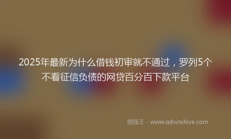 2025年最新为什么借钱初审就不通过，罗列5个不看征信负债的网贷百分百下款平台