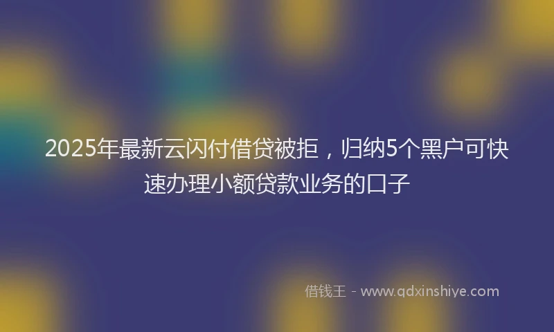 2025年最新云闪付借贷被拒，归纳5个黑户可快速办理小额贷款业务的口子
