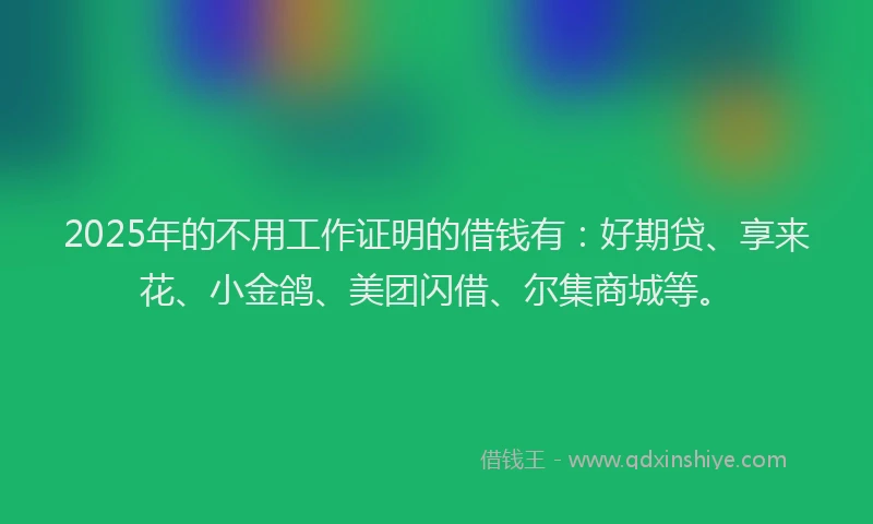 2025年的不用工作证明的借钱有：好期贷、享来花、小金鸽、美团闪借、尔集商城等。