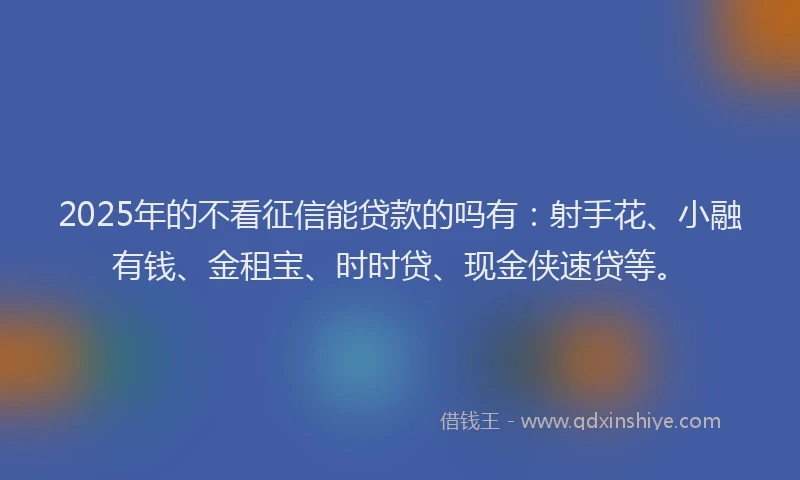 2025年的不看征信能贷款的吗有：射手花、小融有钱、金租宝、时时贷、现金侠速贷等。