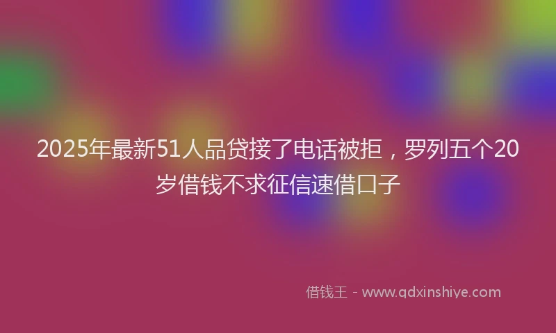 2025年最新51人品贷接了电话被拒，罗列五个20岁借钱不求征信速借口子