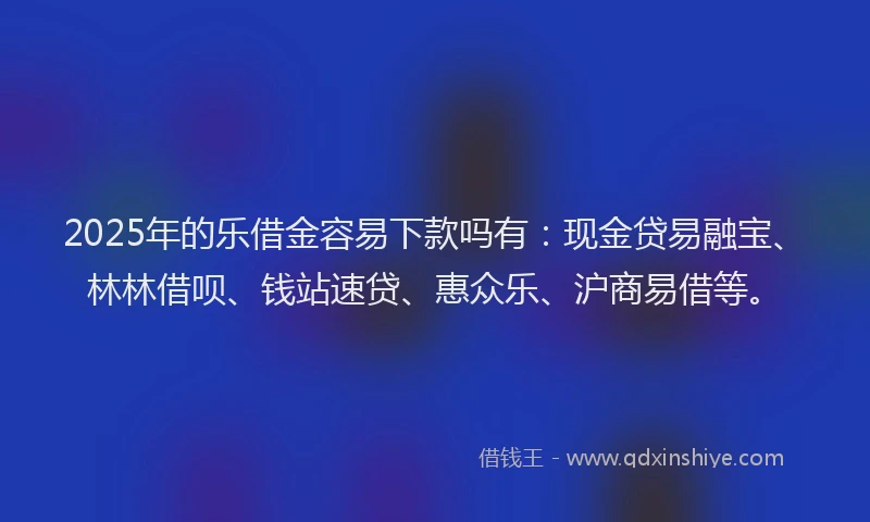 2025年的乐借金容易下款吗有：现金贷易融宝、林林借呗、钱站速贷、惠众乐、沪商易借等。
