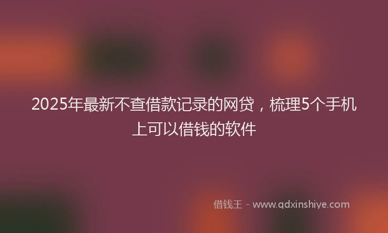 2025年最新不查借款记录的网贷，梳理5个手机上可以借钱的软件