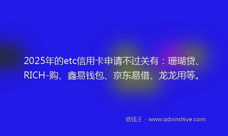 2025年的etc信用卡申请不过关有：珊瑚贷、RICH-购、鑫易钱包、京东易借、龙龙用等。