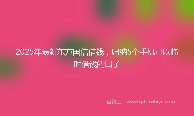 2025年最新东方国信借钱，归纳5个手机可以临时借钱的口子