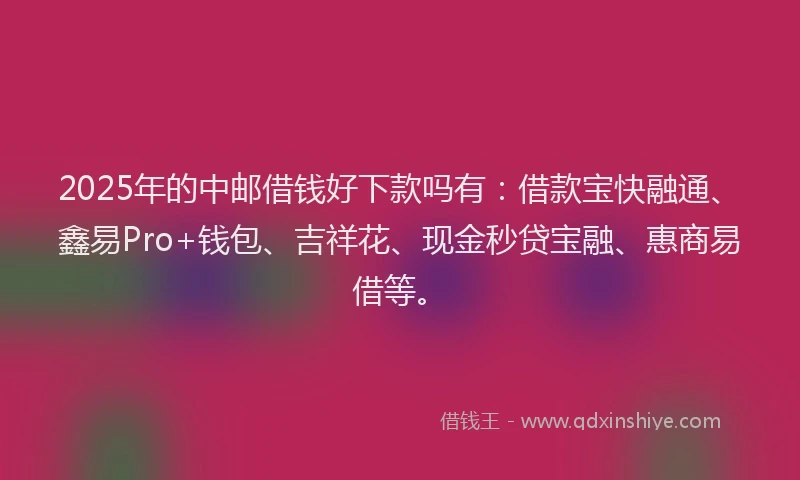 2025年的中邮借钱好下款吗有：借款宝快融通、鑫易Pro+钱包、吉祥花、现金秒贷宝融、惠商易借等。