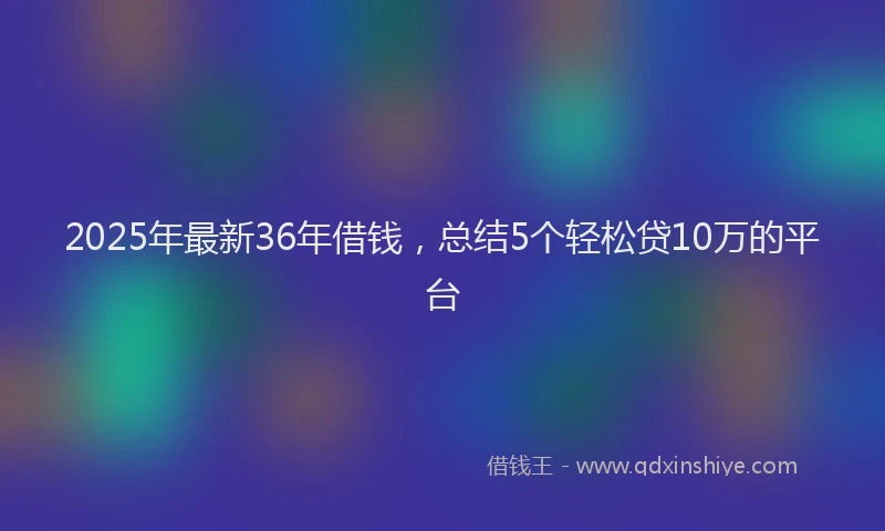 2025年最新36年借钱，总结5个轻松贷10万的平台