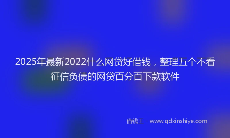 2025年最新2022什么网贷好借钱，整理五个不看征信负债的网贷百分百下款软件