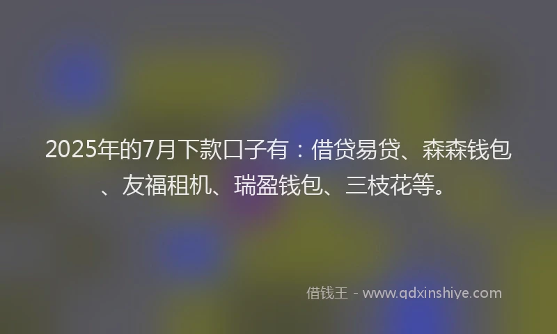 2025年的7月下款口子有：借贷易贷、森森钱包、友福租机、瑞盈钱包、三枝花等。