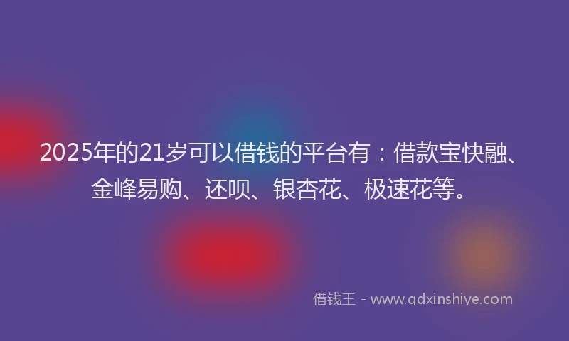 2025年的21岁可以借钱的平台有：借款宝快融、金峰易购、还呗、银杏花、极速花等。