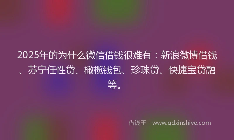 2025年的为什么微信借钱很难有：新浪微博借钱、苏宁任性贷、橄榄钱包、珍珠贷、快捷宝贷融等。
