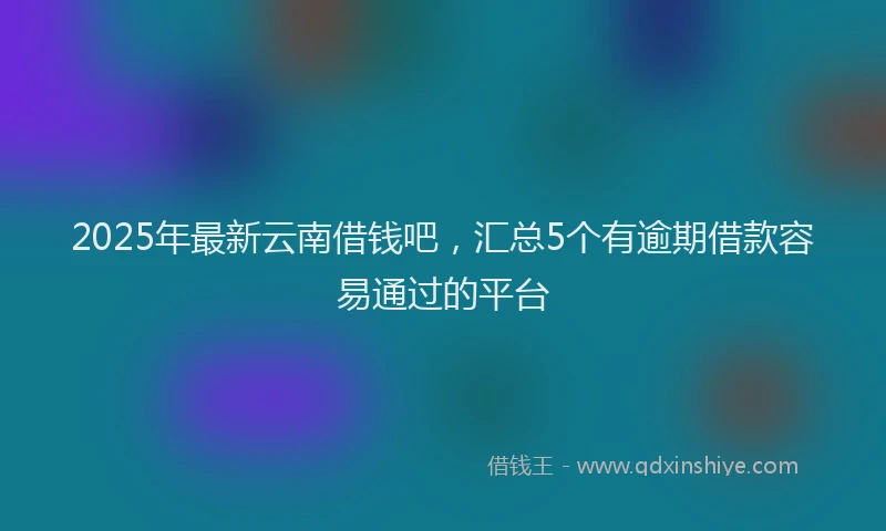 2025年最新云南借钱吧，汇总5个有逾期借款容易通过的平台