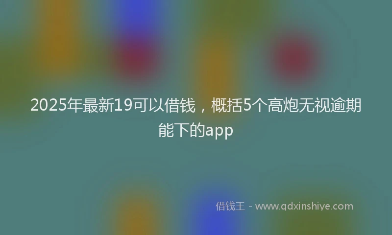 2025年最新19可以借钱，概括5个高炮无视逾期能下的app