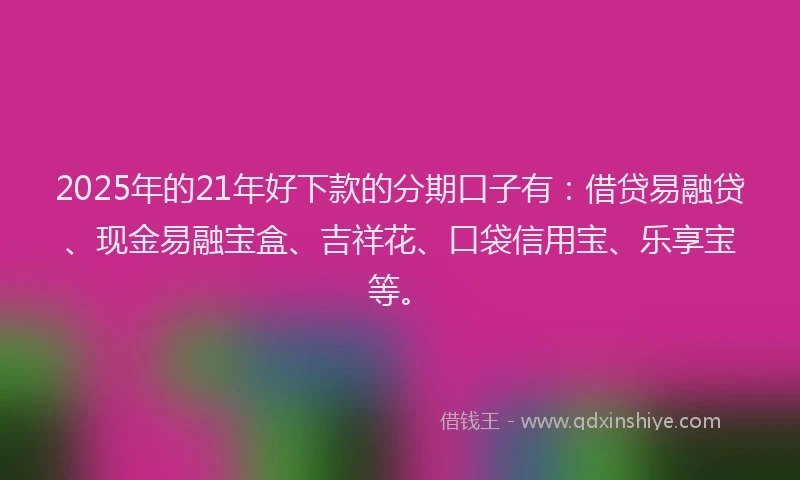 2025年的21年好下款的分期口子有：借贷易融贷、现金易融宝盒、吉祥花、口袋信用宝、乐享宝等。
