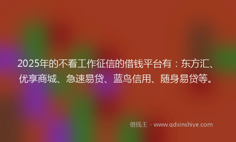 2025年的不看工作征信的借钱平台有：东方汇、优享商城、急速易贷、蓝鸟信用、随身易贷等。