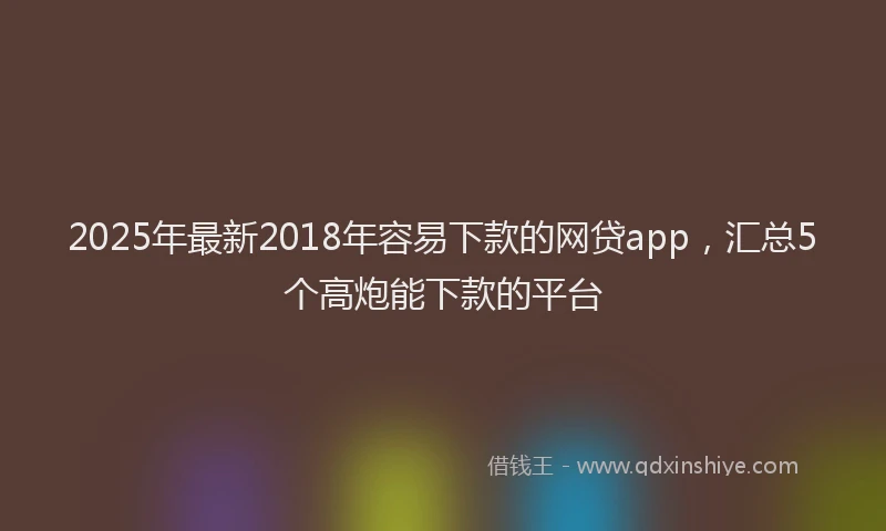 2025年最新2018年容易下款的网贷app，汇总5个高炮能下款的平台
