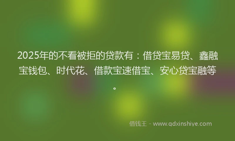 2025年的不看被拒的贷款有：借贷宝易贷、鑫融宝钱包、时代花、借款宝速借宝、安心贷宝融等。
