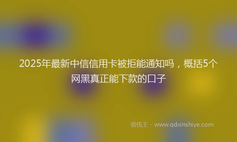 2025年最新中信信用卡被拒能通知吗，概括5个网黑真正能下款的口子