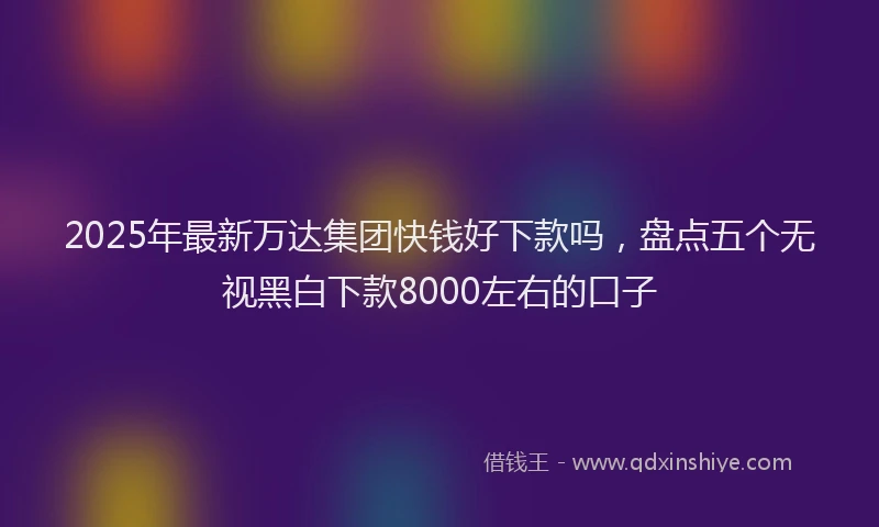2025年最新万达集团快钱好下款吗，盘点五个无视黑白下款8000左右的口子