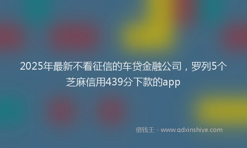 2025年最新不看征信的车贷金融公司，罗列5个芝麻信用439分下款的app