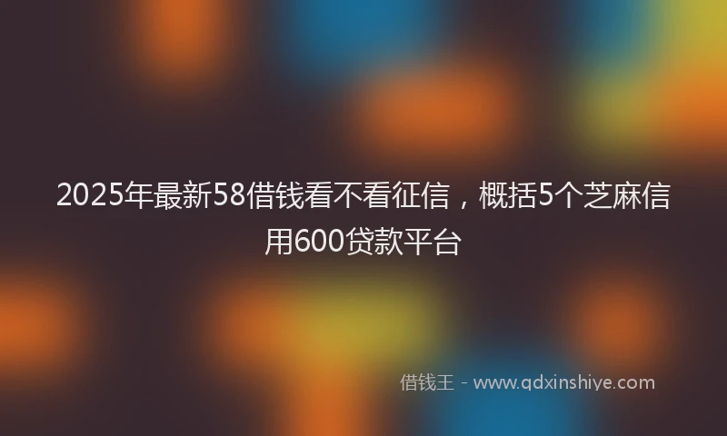 2025年最新58借钱看不看征信，概括5个芝麻信用600贷款平台