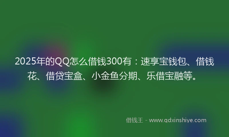 2025年的QQ怎么借钱300有：速享宝钱包、借钱花、借贷宝盒、小金鱼分期、乐借宝融等。