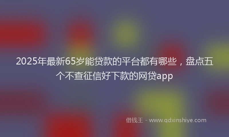 2025年最新65岁能贷款的平台都有哪些，盘点五个不查征信好下款的网贷app