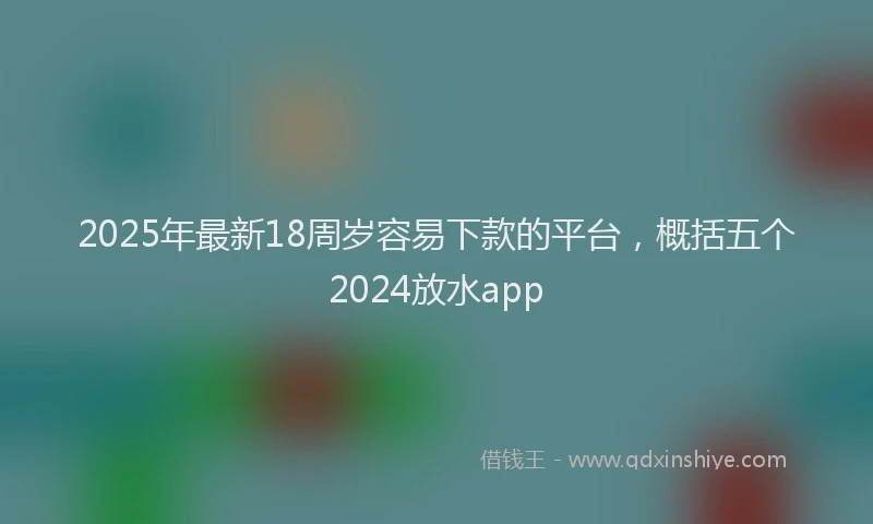 2025年最新18周岁容易下款的平台，概括五个2024放水app