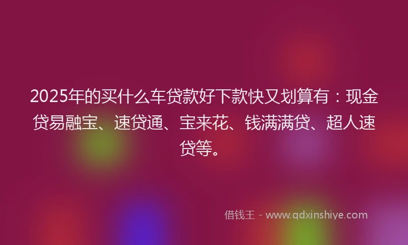 2025年的买什么车贷款好下款快又划算有：现金贷易融宝、速贷通、宝来花、钱满满贷、超人速贷等。