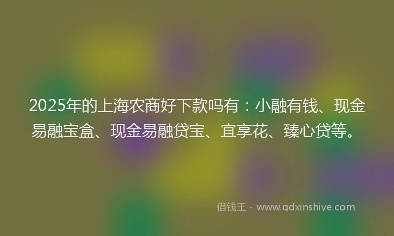 2025年的上海农商好下款吗有：小融有钱、现金易融宝盒、现金易融贷宝、宜享花、臻心贷等。