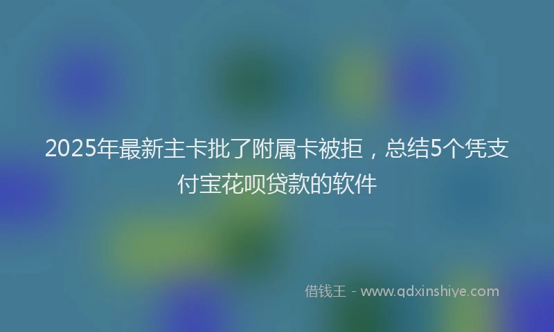 2025年最新主卡批了附属卡被拒，总结5个凭支付宝花呗贷款的软件