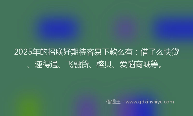 2025年的招联好期待容易下款么有：借了么快贷、速得通、飞融贷、榕贝、爱蹦商城等。