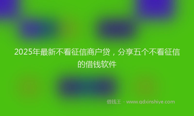 2025年最新不看征信商户贷，分享五个不看征信的借钱软件