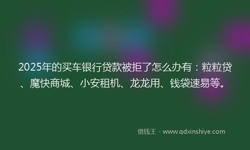 2025年的买车银行贷款被拒了怎么办有：粒粒贷、魔快商城、小安租机、龙龙用、钱袋速易等。