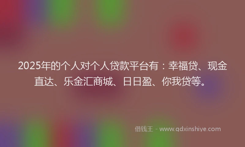 2025年的个人对个人贷款平台有：幸福贷、现金直达、乐金汇商城、日日盈、你我贷等。