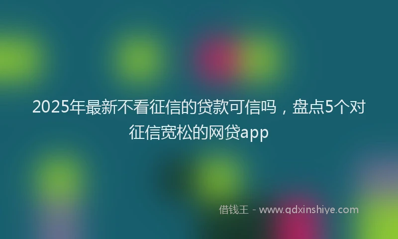 2025年最新不看征信的贷款可信吗，盘点5个对征信宽松的网贷app