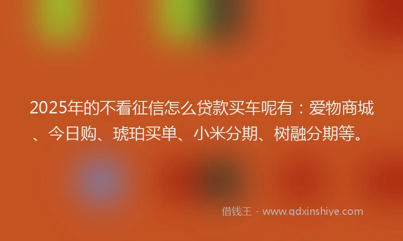 2025年的不看征信怎么贷款买车呢有：爱物商城、今日购、琥珀买单、小米分期、树融分期等。
