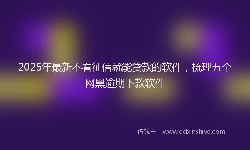 2025年最新不看征信就能贷款的软件，梳理五个网黑逾期下款软件