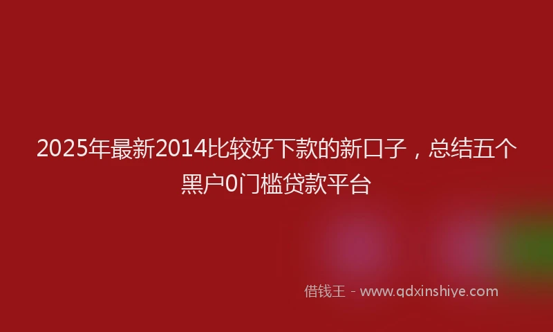 2025年最新2014比较好下款的新口子，总结五个黑户0门槛贷款平台