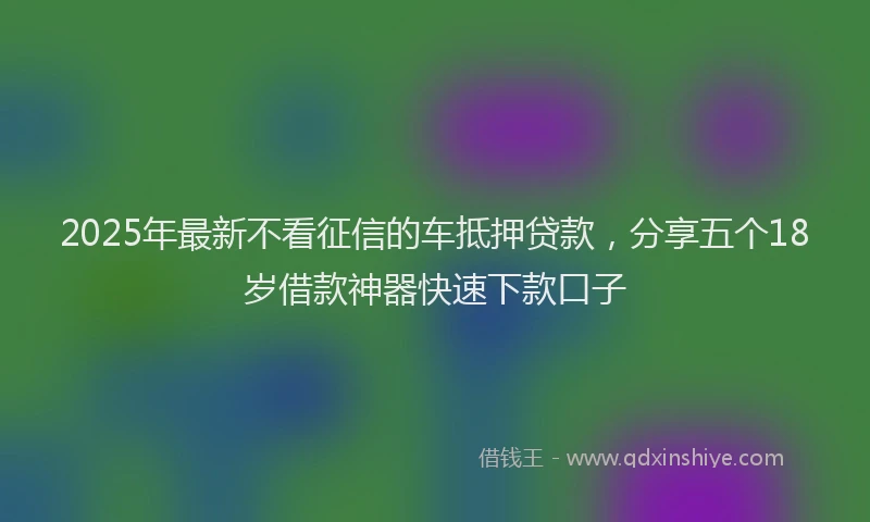 2025年最新不看征信的车抵押贷款，分享五个18岁借款神器快速下款口子