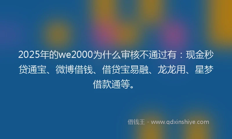 2025年的we2000为什么审核不通过有：现金秒贷通宝、微博借钱、借贷宝易融、龙龙用、星梦借款通等。