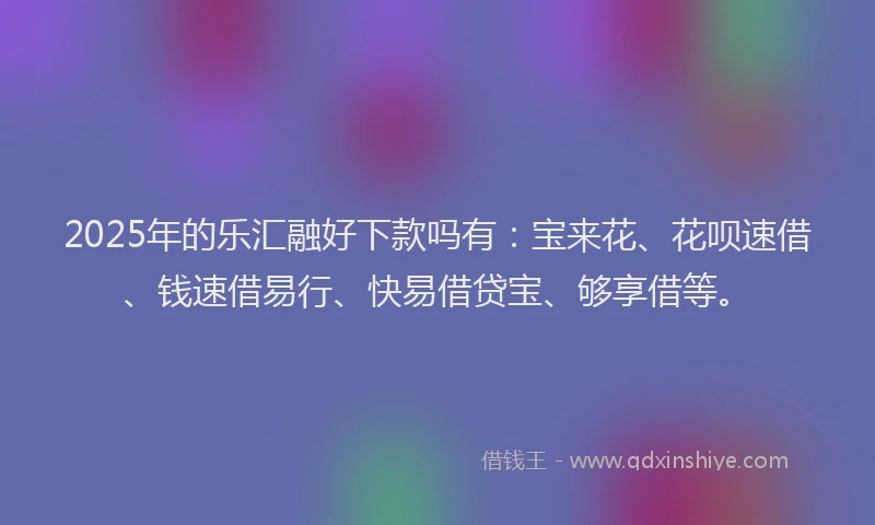 2025年的乐汇融好下款吗有：宝来花、花呗速借、钱速借易行、快易借贷宝、够享借等。
