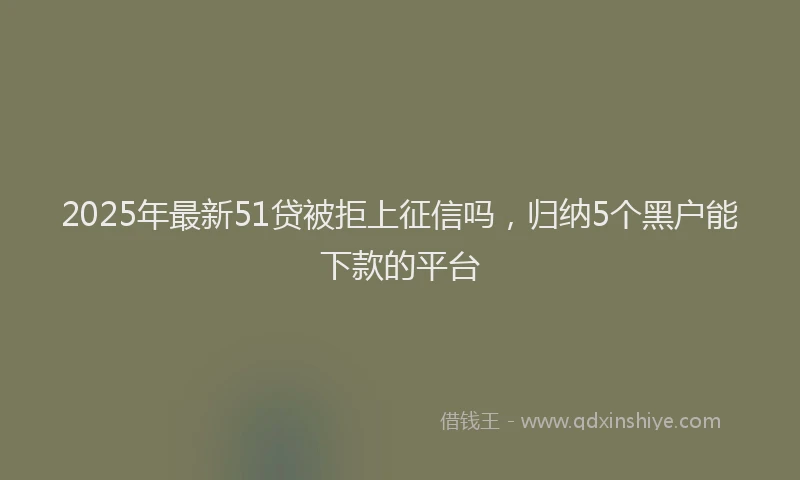 2025年最新51贷被拒上征信吗，归纳5个黑户能下款的平台