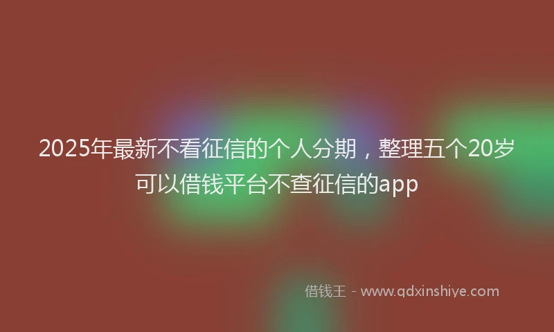 2025年最新不看征信的个人分期，整理五个20岁可以借钱平台不查征信的app