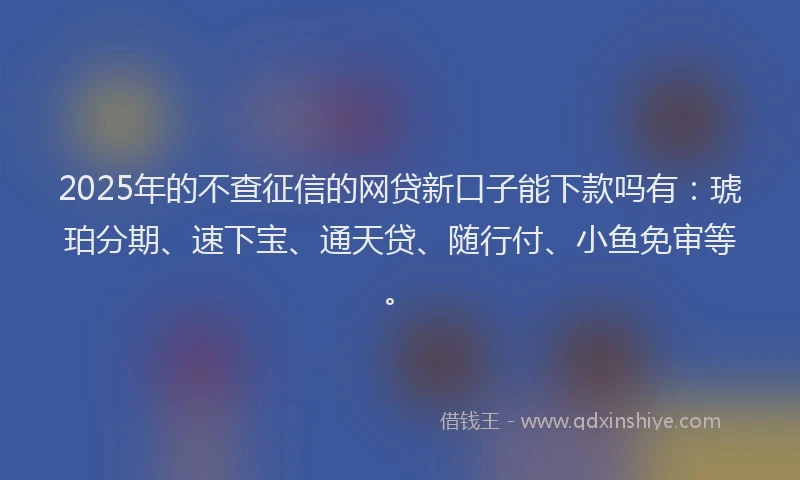 2025年的不查征信的网贷新口子能下款吗有：琥珀分期、速下宝、通天贷、随行付、小鱼免审等。