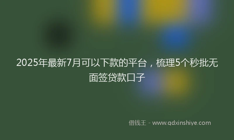 2025年最新7月可以下款的平台，梳理5个秒批无面签贷款口子