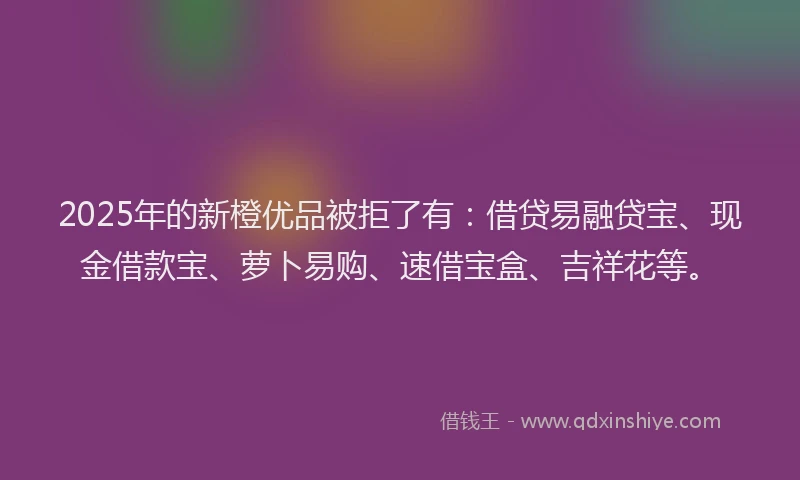 2025年的新橙优品被拒了有：借贷易融贷宝、现金借款宝、萝卜易购、速借宝盒、吉祥花等。