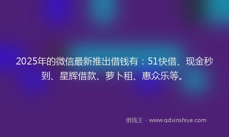 2025年的微信最新推出借钱有：51快借、现金秒到、星辉借款、萝卜租、惠众乐等。